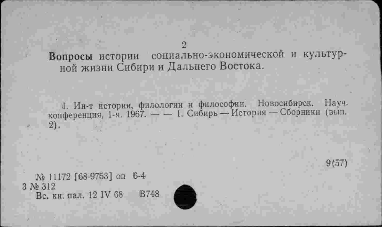 ﻿2
Вопросы истории социально-экономической и культурной жизни Сибири и Дальнего Востока.
Ч. Ин-т истории, филологии и философии. Новосибирск. Науч, конференция, 1-я. 1967.----- 1. Сибирь — История — Сборники (вып.
2).
9(57)
№ 11172 [68-9763] он
3 № 312
Вс. кн. пал. 12 IV 68
6-4
В 748